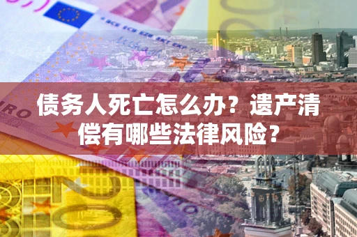 济南债务人死亡怎么办？遗产清偿有哪些法律风险？
