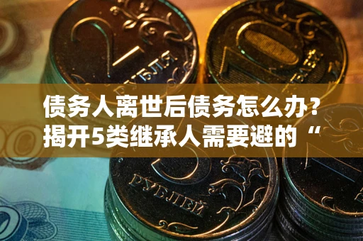 济南债务人离世后债务怎么办？揭开5类继承人需要避的“坑”