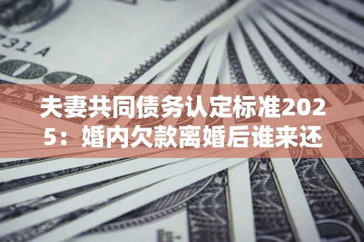 济南夫妻共同债务认定标准2025:婚内欠款离婚后谁来还? 济南夫妻共同债务认定标准2025:婚内欠款离婚后谁来还?