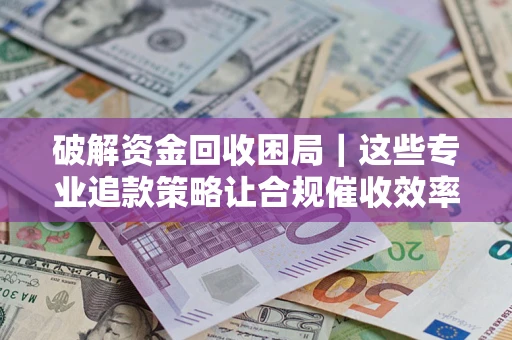 济南破解资金回收困局｜这些专业追款策略让合规催收效率翻倍