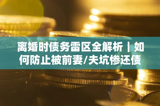 济南离婚时债务雷区全解析｜如何防止被前妻/夫坑惨还债？