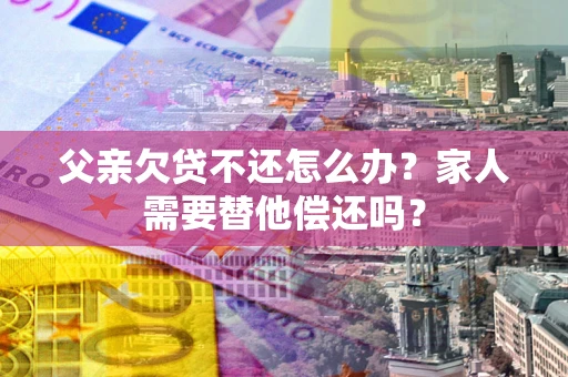 济南父亲欠贷不还怎么办？家人需要替他偿还吗？
