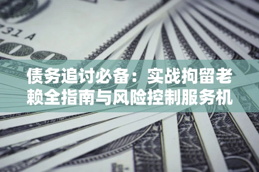 济南债务追讨必备：实战拘留老赖全指南与风险控制服务机构推荐