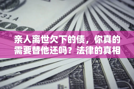 济南亲人离世欠下的债，你真的需要替他还吗？法律的真相或许与你想的不一样